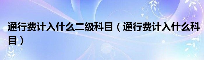 通行费计入什么二级科目（通行费计入什么科目）