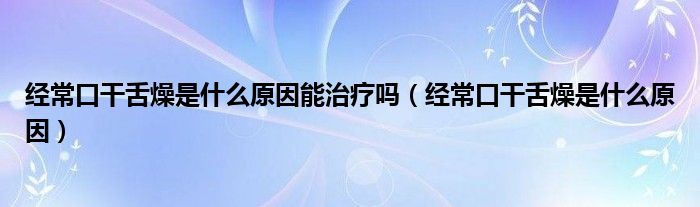 经常口干舌燥是什么原因能治疗吗（经常口干舌燥是什么原因）