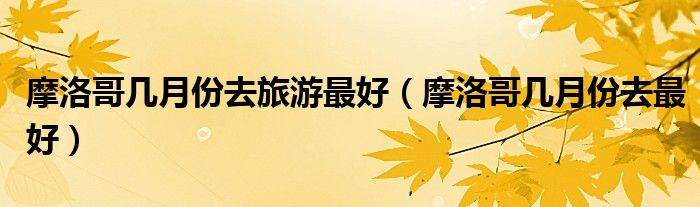 摩洛哥几月份去旅游最好(摩洛哥几月份去最好)