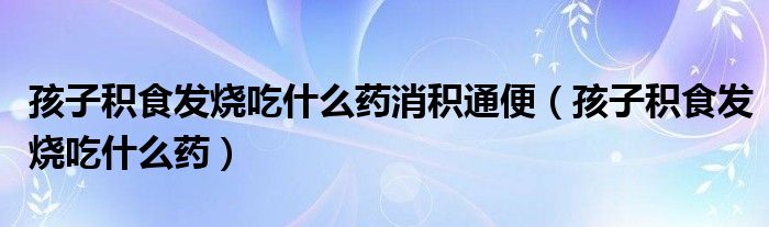孩子积食发烧吃什么药消积通便（孩子积食发烧吃什么药）