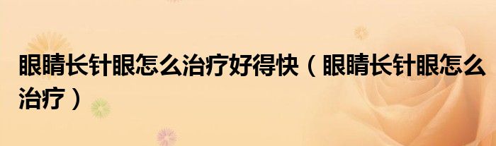 眼睛长针眼怎么治疗好得快（眼睛长针眼怎么治疗）