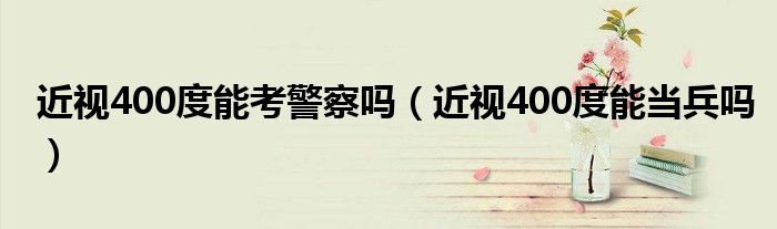 近视400度能考警察吗(近视400度能当兵吗)
