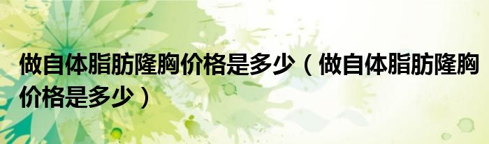 做自体脂肪隆胸价格是多少（做自体脂肪隆胸价格是多少）