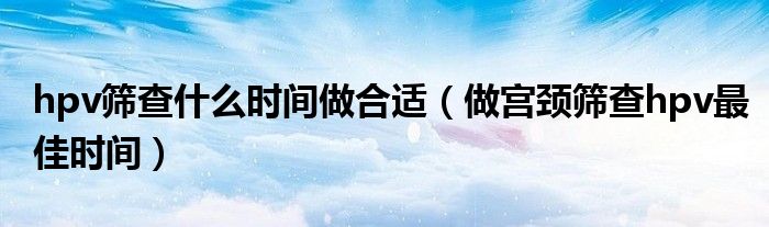 hpv筛查什么时间做合适（做宫颈筛查hpv最佳时间）