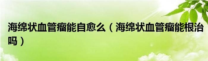 海绵状血管瘤能自愈么（海绵状血管瘤能根治吗）
