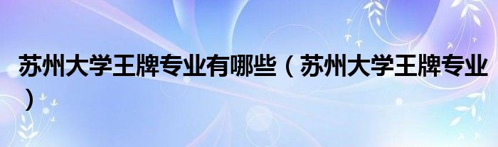苏州大学王牌专业有哪些（苏州大学王牌专业）