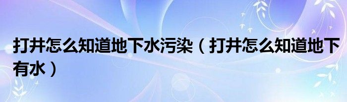 打井怎么知道地下水污染（打井怎么知道地下有水）