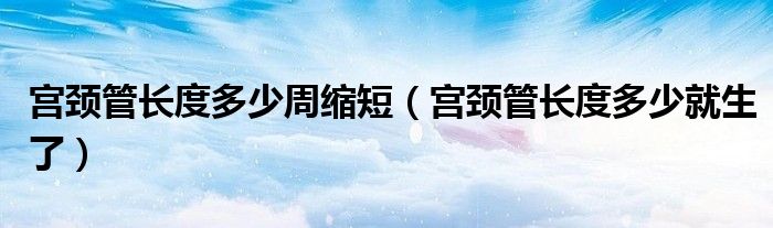 宫颈管长度多少周缩短（宫颈管长度多少就生了）