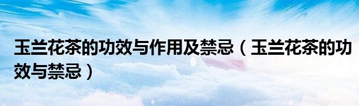 玉兰花茶的功效与作用及禁忌（玉兰花茶的功效与禁忌）