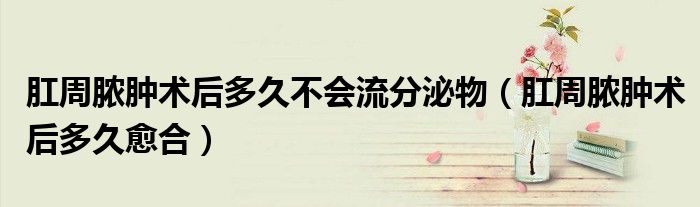 肛周脓肿术后多久不会流分泌物（肛周脓肿术后多久愈合）