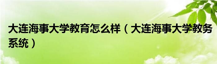 大连海事大学教育怎么样（大连海事大学教务系统）