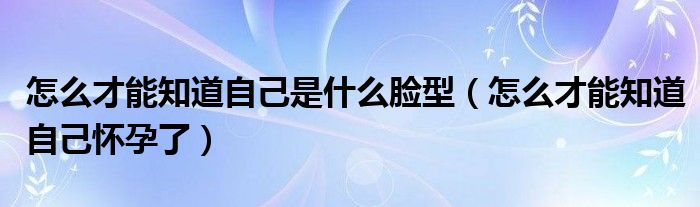 怎么才能知道自己是什么脸型（怎么才能知道自己怀孕了）