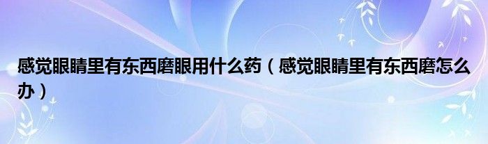 感觉眼睛里有东西磨眼用什么药（感觉眼睛里有东西磨怎么办）