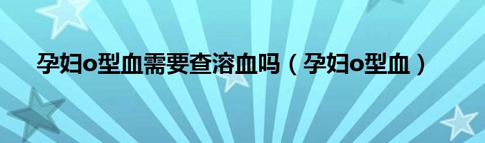 孕妇o型血需要查溶血吗（孕妇o型血）