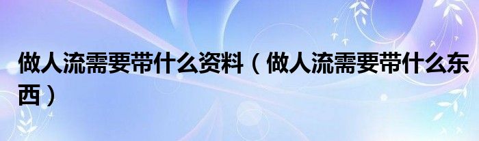 做人流需要带什么资料(做人流需要带什么东西)