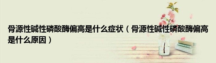 骨源性碱性磷酸酶偏高是什么症状（骨源性碱性磷酸酶偏高是什么原因）