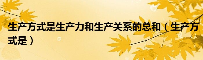 生产方式是生产力和生产关系的总和（生产方式是）