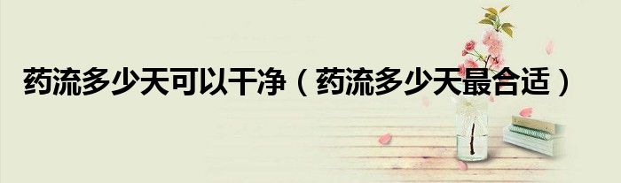 药流多少天可以干净（药流多少天最合适）