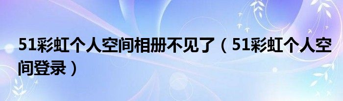 51彩虹个人空间相册不见了（51彩虹个人空间登录）