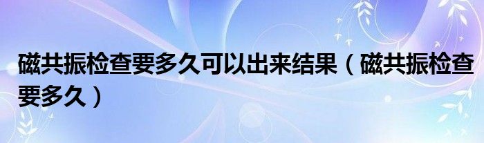 磁共振检查要多久可以出来结果（磁共振检查要多久）