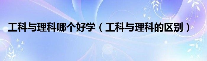 工科与理科哪个好学（工科与理科的区别）