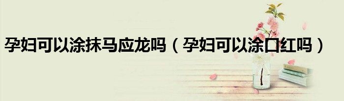 孕妇可以涂抹马应龙吗(孕妇可以涂口红吗)