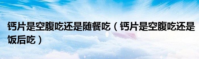 钙片是空腹吃还是随餐吃（钙片是空腹吃还是饭后吃）