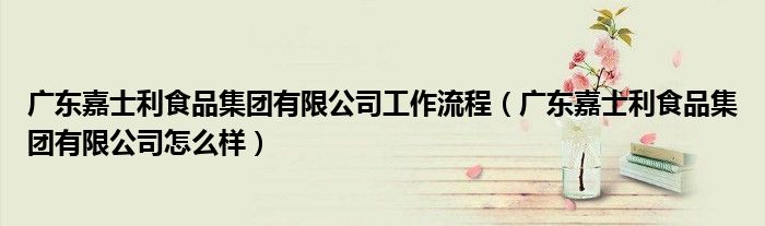 广东嘉士利食品集团有限公司工作流程（广东嘉士利食品集团有限公司怎么样）