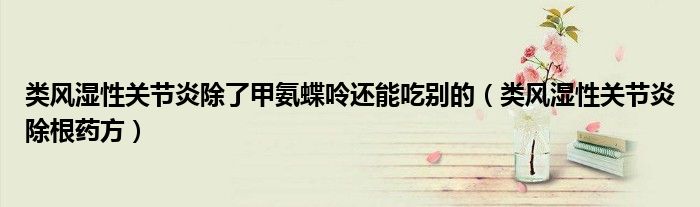 类风湿性关节炎除了甲氨蝶呤还能吃别的（类风湿性关节炎除根药方）