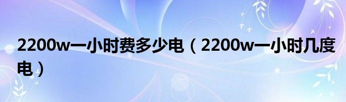 2200w一小时费多少电（2200w一小时几度电）