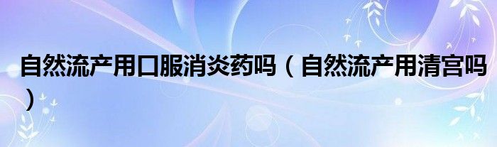 自然流产用口服消炎药吗（自然流产用清宫吗）