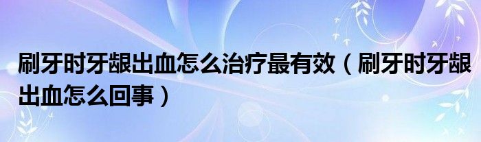 刷牙时牙龈出血怎么治疗最有效（刷牙时牙龈出血怎么回事）