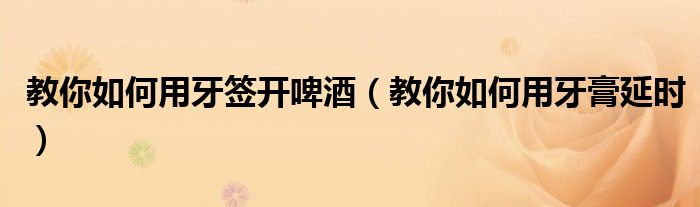 教你如何用牙签开啤酒（教你如何用牙膏延时）