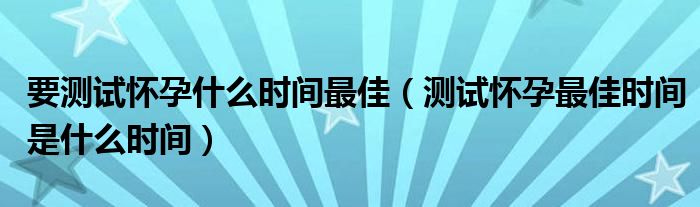 要测试怀孕什么时间最佳（测试怀孕最佳时间是什么时间）