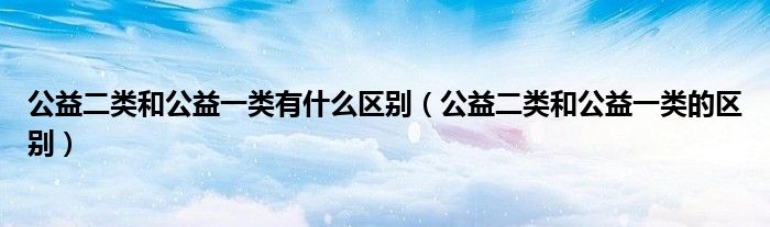 公益二类和公益一类有什么区别（公益二类和公益一类的区别）