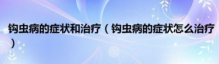 钩虫病的症状和治疗（钩虫病的症状怎么治疗）