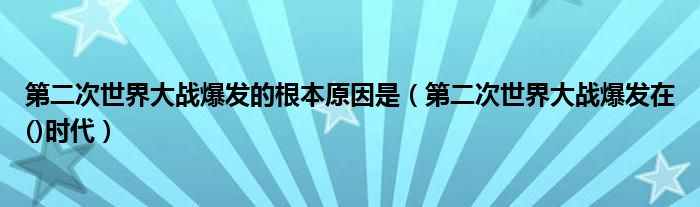 第二次世界大战爆发的根本原因是（第二次世界大战爆发在()时代）