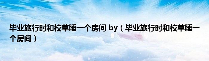 毕业旅行时和校草睡一个房间 by（毕业旅行时和校草睡一个房间）