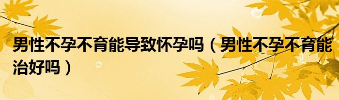 男性不孕不育能导致怀孕吗（男性不孕不育能治好吗）