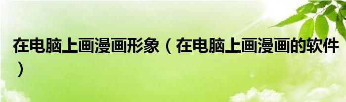 在电脑上画漫画形象（在电脑上画漫画的软件）