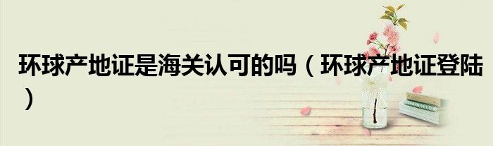 环球产地证是海关认可的吗（环球产地证登陆）