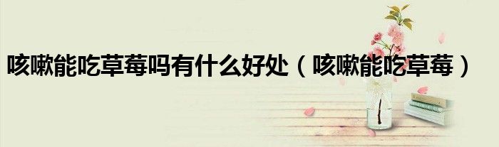 咳嗽能吃草莓吗有什么好处（咳嗽能吃草莓）
