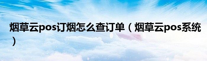 烟草云pos订烟怎么查订单（烟草云pos系统）
