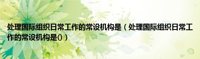 处理国际组织日常工作的常设机构是（处理国际组织日常工作的常设机构是()）