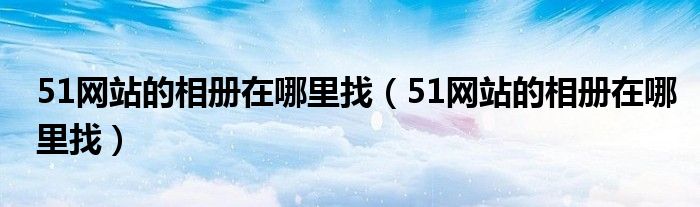 51网站的相册在哪里找（51网站的相册在哪里找）