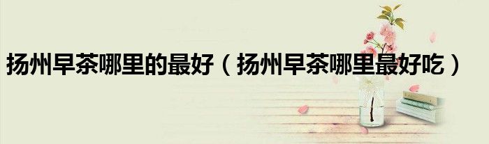扬州早茶哪里的最好（扬州早茶哪里最好吃）
