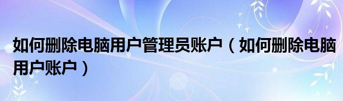 如何删除电脑用户管理员账户（如何删除电脑用户账户）