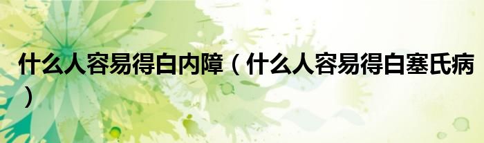 什么人容易得白内障(什么人容易得白塞氏病)