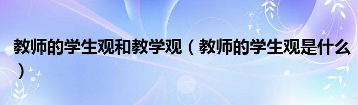 教师的学生观和教学观（教师的学生观是什么）