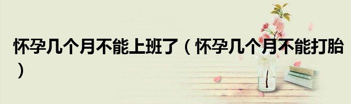 怀孕几个月不能上班了（怀孕几个月不能打胎）
